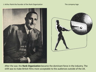J. Arthur Rank-the founder of the Rank Organization

The company logo

After the war, the Rank Organization became the dominant force in the industry. The
shift was to make British films more acceptable to the audiences outside of the UK.

 