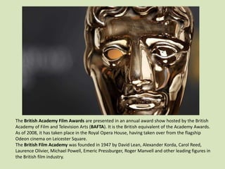 The British Academy Film Awards are presented in an annual award show hosted by the British
Academy of Film and Television Arts (BAFTA). It is the British equivalent of the Academy Awards.
As of 2008, it has taken place in the Royal Opera House, having taken over from the flagship
Odeon cinema on Leicester Square.
The British Film Academy was founded in 1947 by David Lean, Alexander Korda, Carol Reed,
Laurence Olivier, Michael Powell, Emeric Pressburger, Roger Manvell and other leading figures in
the British film industry.

 