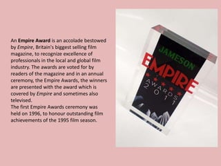 An Empire Award is an accolade bestowed
by Empire, Britain's biggest selling film
magazine, to recognize excellence of
professionals in the local and global film
industry. The awards are voted for by
readers of the magazine and in an annual
ceremony, the Empire Awards, the winners
are presented with the award which is
covered by Empire and sometimes also
televised.
The first Empire Awards ceremony was
held on 1996, to honour outstanding film
achievements of the 1995 film season.

 