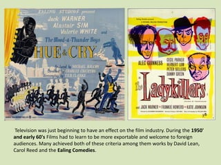 Television was just beginning to have an effect on the film industry. During the 1950'
and early 60's Films had to learn to be more exportable and welcome to foreign
audiences. Many achieved both of these criteria among them works by David Lean,
Carol Reed and the Ealing Comedies.

 