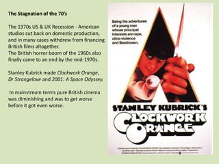 The Stagnation of the 70’s
The 1970s US & UK Recession - American
studios cut back on domestic production,
and in many cases withdrew from financing
British films altogether.
The British horror boom of the 1960s also
finally came to an end by the mid-1970s.
Stanley Kubrick made Clockwork Orange,
Dr Strangelove and 2001: A Space Odyssey.
In mainstream terms pure British cinema
was diminishing and was to get worse
before it got even worse.

 