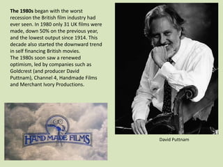 The 1980s began with the worst
recession the British film industry had
ever seen. In 1980 only 31 UK films were
made, down 50% on the previous year,
and the lowest output since 1914. This
decade also started the downward trend
in self financing British movies.
The 1980s soon saw a renewed
optimism, led by companies such as
Goldcrest (and producer David
Puttnam), Channel 4, Handmade Films
and Merchant Ivory Productions.

David Puttnam

 