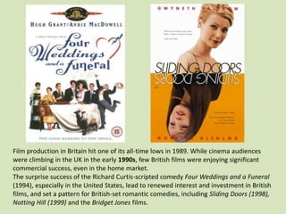Film production in Britain hit one of its all-time lows in 1989. While cinema audiences
were climbing in the UK in the early 1990s, few British films were enjoying significant
commercial success, even in the home market.
The surprise success of the Richard Curtis-scripted comedy Four Weddings and a Funeral
(1994), especially in the United States, lead to renewed interest and investment in British
films, and set a pattern for British-set romantic comedies, including Sliding Doors (1998),
Notting Hill (1999) and the Bridget Jones films.

 
