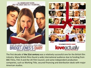 The first decade of the 21st century was a relatively successful one for the British film
industry. Many British films found a wide international audience due to funding from
BBC Films, Film 4 and the UK Film Council, and some independent production
companies, such as Working Title, secured financing and distribution deals with major
American studios.

 