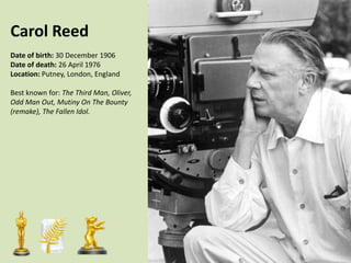 Carol Reed
Date of birth: 30 December 1906
Date of death: 26 April 1976
Location: Putney, London, England

Best known for: The Third Man, Oliver,
Odd Man Out, Mutiny On The Bounty
(remake), The Fallen Idol.

 