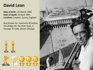David Lean
Date of birth : 25 March 1908
Date of death: 16 April 1991
Location: Croydon, Surrey, England
Best known for: Lawrence Of Arabia,
The Bridge On The River Kwai, A
Passage To India, Doctor Zhivago.

 