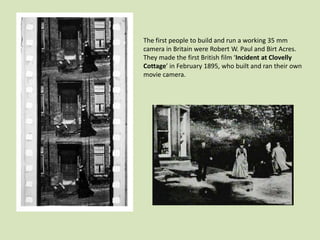The first people to build and run a working 35 mm
camera in Britain were Robert W. Paul and Birt Acres.
They made the first British film ‘Incident at Clovelly
Cottage’ in February 1895, who built and ran their own
movie camera.

 