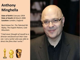 Anthony
Minghella
Date of birth:6 January 1954
Date of death:18 March 2008
Location: London, England
Best known for: The Talented Mr.
Ripley, The English Patient, Cold
Mountain.

“I had never thought of myself as a
director and found out that I was
not. I am a writer who was able to
direct the films that I write.”

 