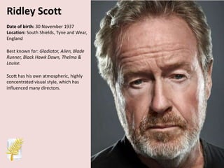 Ridley Scott
Date of birth: 30 November 1937
Location: South Shields, Tyne and Wear,
England
Best known for: Gladiator, Alien, Blade
Runner, Black Hawk Down, Thelma &
Louise.
Scott has his own atmospheric, highly
concentrated visual style, which has
influenced many directors.

 