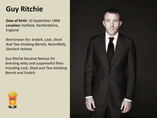 Guy Ritchie
Date of birth: 10 September 1968
Location: Hatfield, Hertfordshire,
England
Best known for: Snatch, Lock, Stock
And Two Smoking Barrels, RocknRolla,
Sherlock Holmes.

Guy Ritchie became famous for
directing witty and suspenseful films
including Lock, Stock and Two Smoking
Barrels and Snatch.

 