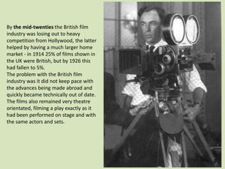 By the mid-twenties the British film
industry was losing out to heavy
competition from Hollywood, the latter
helped by having a much larger home
market - in 1914 25% of films shown in
the UK were British, but by 1926 this
had fallen to 5%.
The problem with the British film
industry was it did not keep pace with
the advances being made abroad and
quickly became technically out of date.
The films also remained very theatre
orientated, filming a play exactly as it
had been performed on stage and with
the same actors and sets.

 