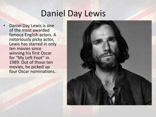 Daniel Day Lewis
• Daniel Day Lewis is one
of the most awarded
famous English actors. A
notoriously picky actor,
Lewis has starred in only
ten movies since
winning his first Oscar
for “My Left Foot” in
1989. Out of those ten
movies, he picked up
four Oscar nominations.

 