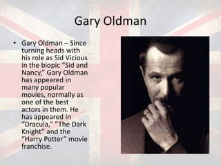 Gary Oldman
• Gary Oldman – Since
turning heads with
his role as Sid Vicious
in the biopic “Sid and
Nancy,” Gary Oldman
has appeared in
many popular
movies, normally as
one of the best
actors in them. He
has appeared in
“Dracula,” “The Dark
Knight” and the
“Harry Potter” movie
franchise.

 