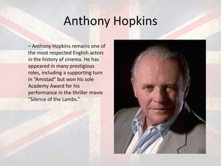 Anthony Hopkins
– Anthony Hopkins remains one of
the most respected English actors
in the history of cinema. He has
appeared in many prestigious
roles, including a supporting turn
in “Amistad” but won his sole
Academy Award for his
performance in the thriller movie
“Silence of the Lambs.”

 