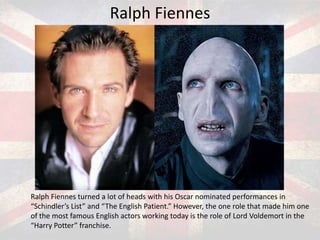Ralph Fiennes

Ralph Fiennes turned a lot of heads with his Oscar nominated performances in
“Schindler’s List” and “The English Patient.” However, the one role that made him one
of the most famous English actors working today is the role of Lord Voldemort in the
“Harry Potter” franchise.

 