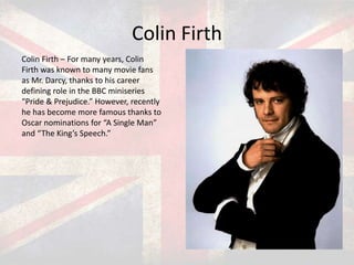 Colin Firth
Colin Firth – For many years, Colin
Firth was known to many movie fans
as Mr. Darcy, thanks to his career
defining role in the BBC miniseries
“Pride & Prejudice.” However, recently
he has become more famous thanks to
Oscar nominations for “A Single Man”
and “The King’s Speech.”

 