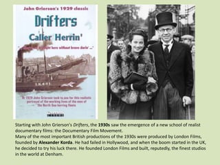 Starting with John Grierson's Drifters, the 1930s saw the emergence of a new school of realist
documentary films: the Documentary Film Movement.
Many of the most important British productions of the 1930s were produced by London Films,
founded by Alexander Korda. He had failed in Hollywood, and when the boom started in the UK,
he decided to try his luck there. He founded London Films and built, reputedly, the finest studios
in the world at Denham.

 