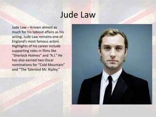 Jude Law
Jude Law – Known almost as
much for his tabloid affairs as his
acting, Jude Law remains one of
England’s most famous actors.
Highlights of his career include
supporting roles in films like
“Sherlock Holmes” and “A.I.” He
has also earned two Oscar
nominations for “Cold Mountain”
and “The Talented Mr. Ripley.”

 