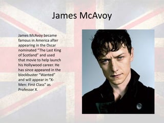 James McAvoy
James McAvoy became
famous in America after
appearing in the Oscar
nominated “The Last King
of Scotland” and used
that movie to help launch
his Hollywood career. He
has since appeared in the
blockbuster “Wanted”
and will appear in “XMen: First Class” as
Professor X.

 