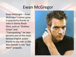 Ewan McGregor
Ewan McGregor – Ewan
McGregor’s career grew
in popularity thanks to
roles in Danny Boyle
films, such as “Shallow
Grave” and
“Trainspotting.” He later
became one of the most
famous English actors
thanks to the role of ObiWan Kenobi in the “Star
Wars” prequels.

 