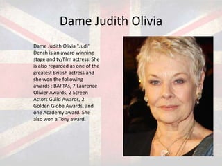 Dame Judith Olivia
Dame Judith Olivia "Judi"
Dench is an award winning
stage and tv/film actress. She
is also regarded as one of the
greatest British actress and
she won the following
awards : BAFTAs, 7 Laurence
Olivier Awards, 2 Screen
Actors Guild Awards, 2
Golden Globe Awards, and
one Academy award. She
also won a Tony award.

 