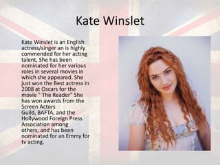 Kate Winslet
Kate Winslet is an English
actress/singer an is highly
commended for her acting
talent, She has been
nominated for her various
roles in several movies in
which she appeared. She
just won the Best actress in
2008 at Oscars for the
movie " The Reader" She
has won awards from the
Screen Actors
Guild, BAFTA, and the
Hollywood Foreign Press
Association among
others, and has been
nominated for an Emmy for
tv acting.

 