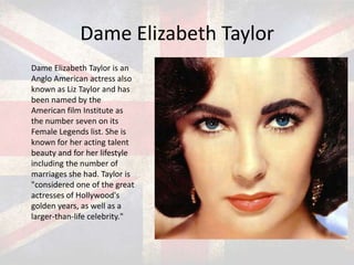 Dame Elizabeth Taylor
Dame Elizabeth Taylor is an
Anglo American actress also
known as Liz Taylor and has
been named by the
American film Institute as
the number seven on its
Female Legends list. She is
known for her acting talent
beauty and for her lifestyle
including the number of
marriages she had. Taylor is
"considered one of the great
actresses of Hollywood's
golden years, as well as a
larger-than-life celebrity."

 