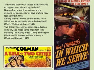 The Second World War caused a small miracle
to happen to movie making in the UK.
New realism in wartime pictures and a
demand for documentaries gave a whole new
look to British films.
Among the best known of these films are In
Which We Serve (1942), Went the Day Well?
(1942), We Dive at Dawn (1943).
Two Cities Films, an independent production
company also made some important films
including This Happy Breed (1944), Blithe Spirit
(1945) and Sir Laurence Olivier's Henry V
(1944) and Hamlet (1948).

 