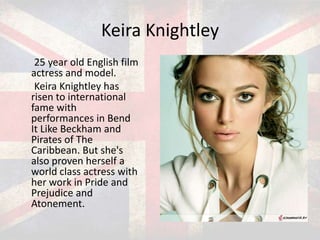 Keira Knightley
25 year old English film
actress and model.
Keira Knightley has
risen to international
fame with
performances in Bend
It Like Beckham and
Pirates of The
Caribbean. But she's
also proven herself a
world class actress with
her work in Pride and
Prejudice and
Atonement.

 