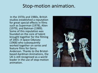Stop-motion animation.
In the 1970s and 1980s, British
studios established a reputation
for great special effects in films
such as Superman (1978), Alien
(1979), and Batman (1989).
Some of this reputation was
founded on the core of talent
brought together for the filming
of 2001: A Space Odyssey
(1968) who subsequently
worked together on series and
feature films for Gerry
Anderson. Thanks to the Bristolbased Aardman Animations, the
UK is still recognised as a world
leader in the use of stop-motion
animation.

 
