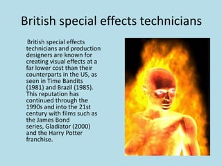 British special effects technicians
British special effects
technicians and production
designers are known for
creating visual effects at a
far lower cost than their
counterparts in the US, as
seen in Time Bandits
(1981) and Brazil (1985).
This reputation has
continued through the
1990s and into the 21st
century with films such as
the James Bond
series, Gladiator (2000)
and the Harry Potter
franchise.

 