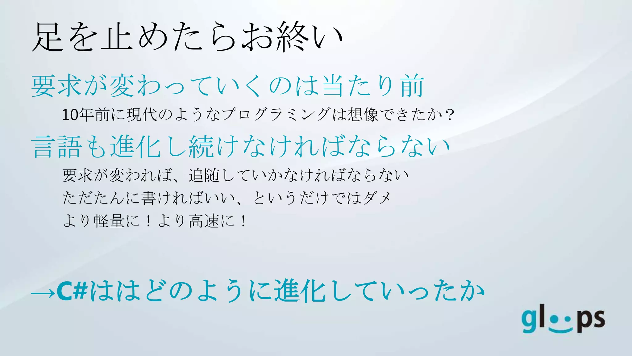 足を止めたらお終い
要求が変わっていくのは当たり前
 10年前に現代のようなプログラミングは想像できたか？

言語も進化し続けなければならない
 要求が変われば、追随していかなければならない
 ただたんに書ければいい、というだけではダメ
 より軽量に！より高速に！



→C#ははどのように進化していったか
 