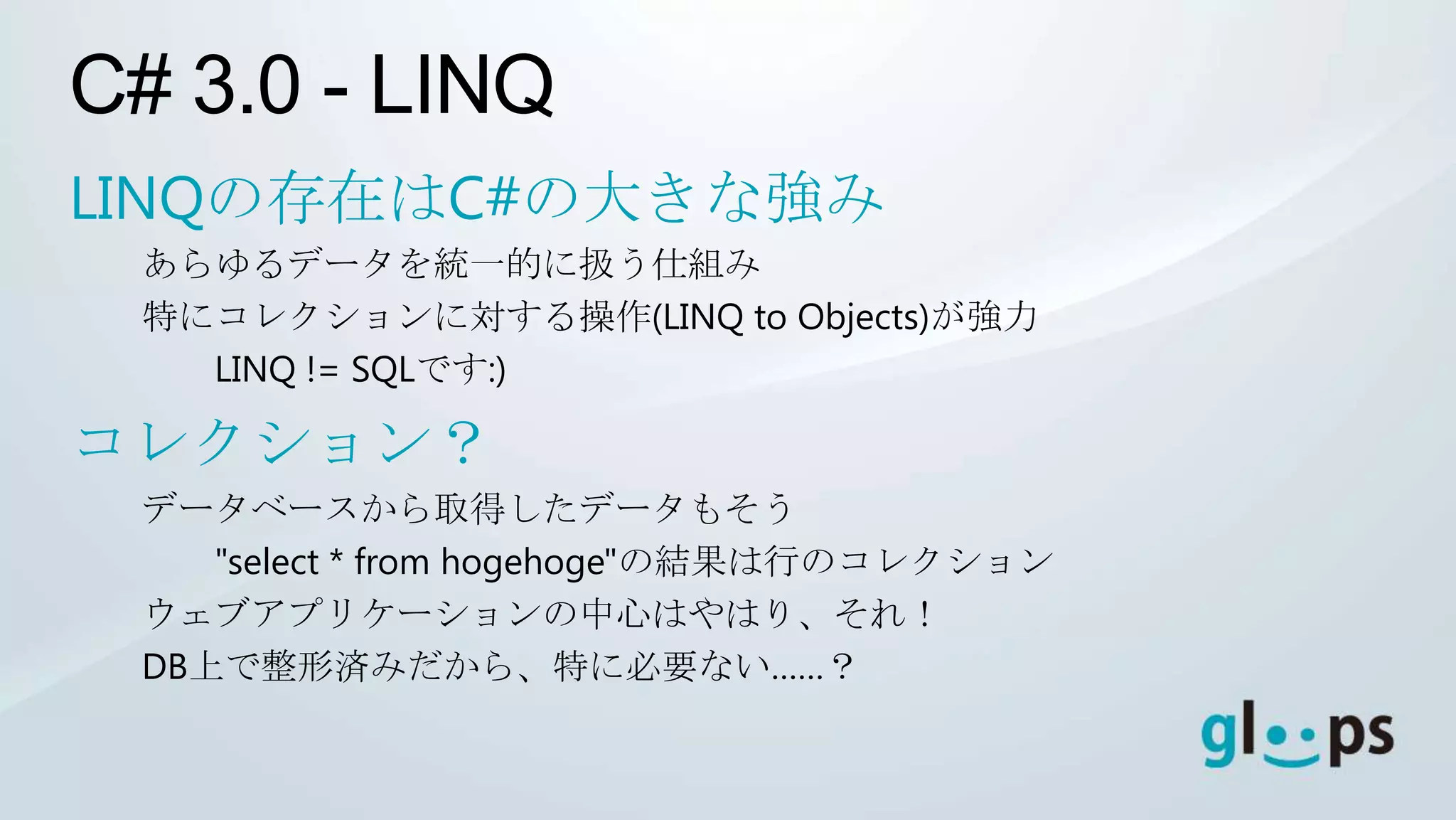 C# 3.0 - LINQ
LINQの存在はC#の大きな強み
 あらゆるデータを統一的に扱う仕組み
 特にコレクションに対する操作(LINQ to Objects)が強力
   LINQ != SQLです:)

コレクション？
 データベースから取得したデータもそう
    "select * from hogehoge"の結果は行のコレクション
 ウェブアプリケーションの中心はやはり、それ！
 DB上で整形済みだから、特に必要ない……？
 