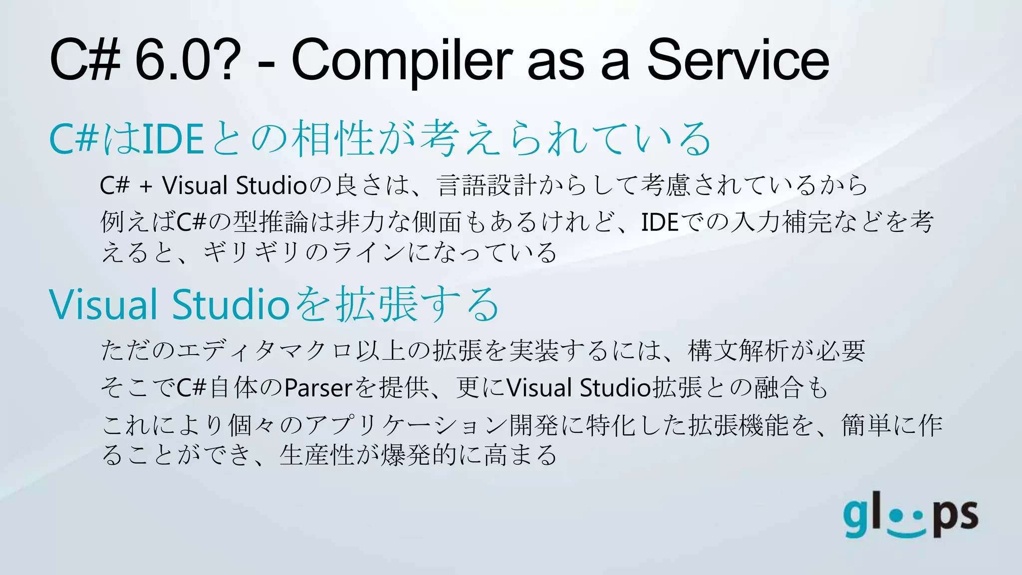C# 6.0? - Compiler as a Service
C#はIDEとの相性が考えられている
  C# + Visual Studioの良さは、言語設計からして考慮されているから
  例えばC#の型推論は非力な側面もあるけれど、IDEでの入力補完などを考
  えると、ギリギリのラインになっている

Visual Studioを拡張する
  ただのエディタマクロ以上の拡張を実装するには、構文解析が必要
  そこでC#自体のParserを提供、更にVisual Studio拡張との融合も
  これにより個々のアプリケーション開発に特化した拡張機能を、簡単に作
  ることができ、生産性が爆発的に高まる
 