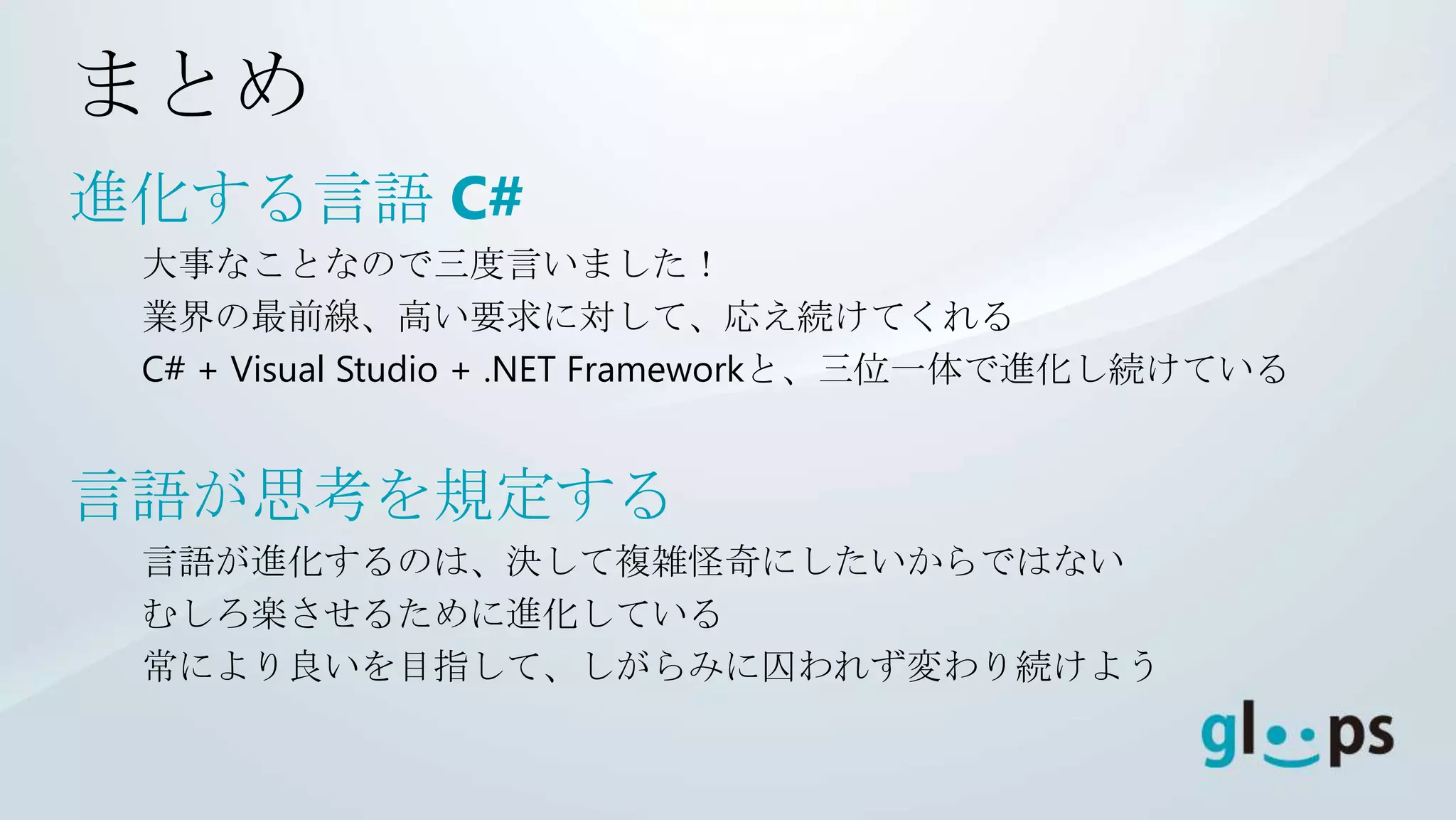 まとめ
進化する言語 C#
 大事なことなので三度言いました！
 業界の最前線、高い要求に対して、応え続けてくれる
 C# + Visual Studio + .NET Frameworkと、三位一体で進化し続けている


言語が思考を規定する
 言語が進化するのは、決して複雑怪奇にしたいからではない
 むしろ楽させるために進化している
 常により良いを目指して、しがらみに囚われず変わり続けよう
 