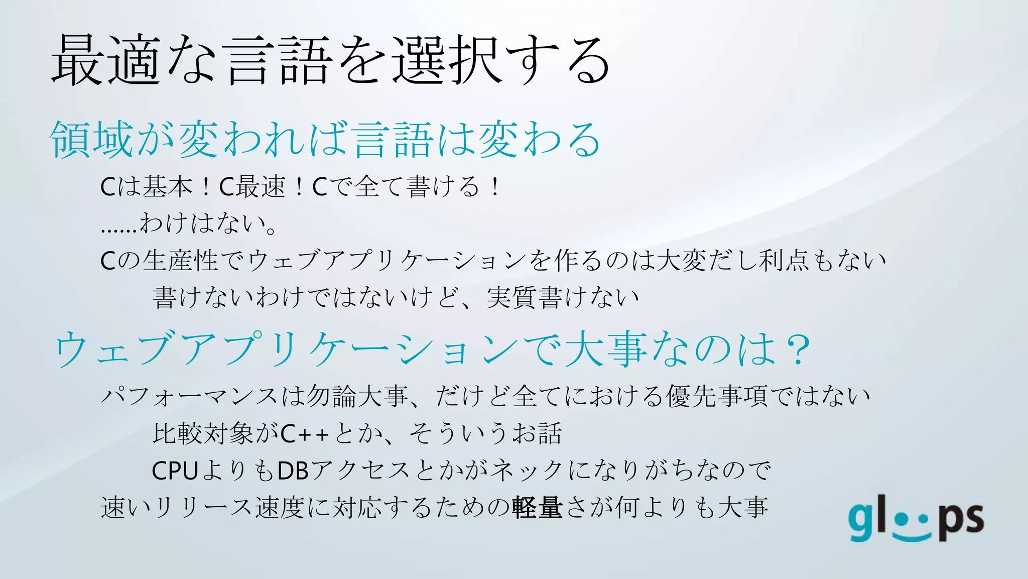 最適な言語を選択する
領域が変われば言語は変わる
 Cは基本！C最速！Cで全て書ける！
 ……わけはない。
 Cの生産性でウェブアプリケーションを作るのは大変だし利点もない
    書けないわけではないけど、実質書けない

ウェブアプリケーションで大事なのは？
 パフォーマンスは勿論大事、だけど全てにおける優先事項ではない
   比較対象がC++とか、そういうお話
   CPUよりもDBアクセスとかがネックになりがちなので
 速いリリース速度に対応するための軽量さが何よりも大事
 