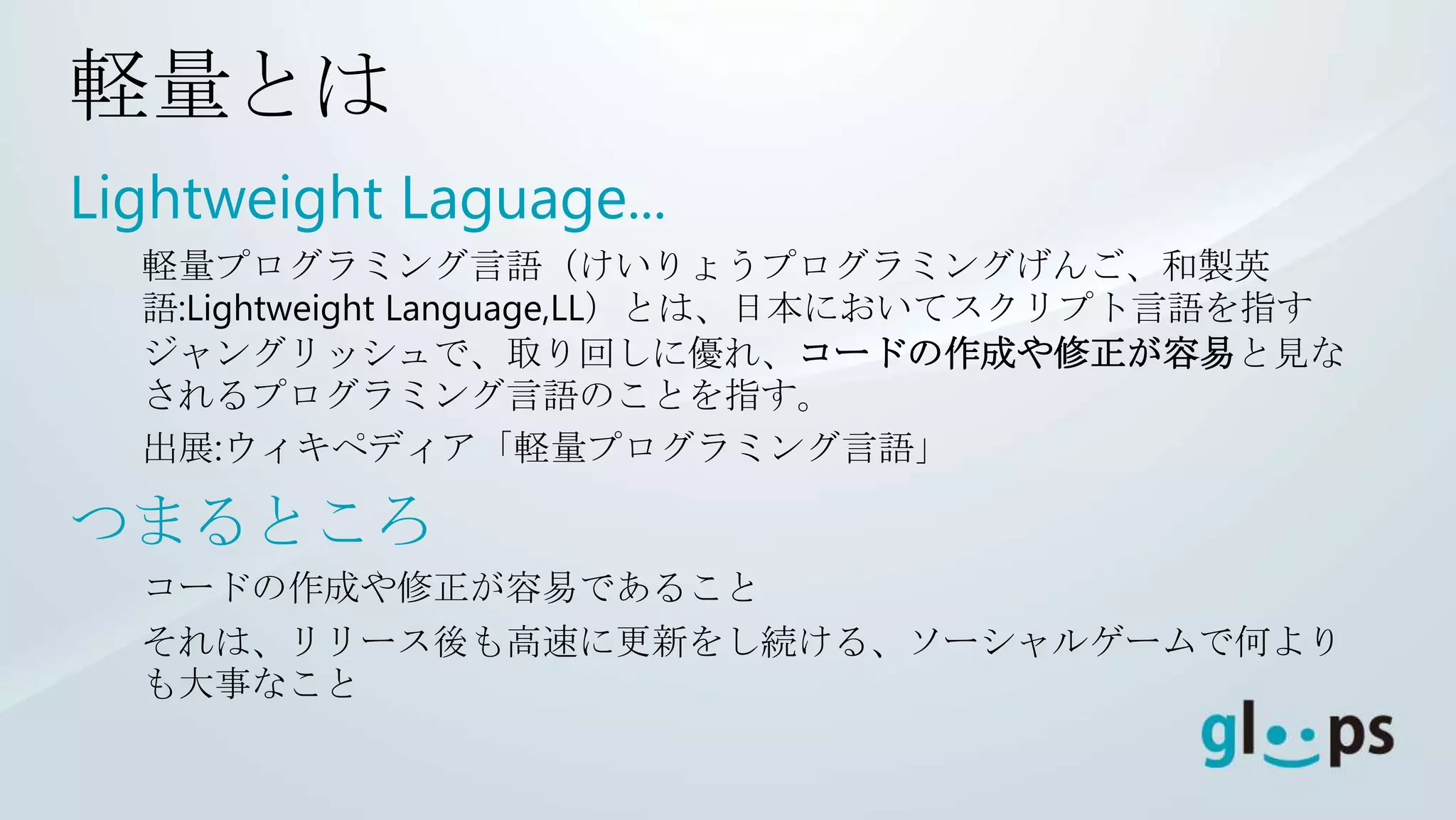 軽量とは
Lightweight Laguage...
  軽量プログラミング言語（けいりょうプログラミングげんご、和製英
  語:Lightweight Language,LL）とは、日本においてスクリプト言語を指す
  ジャングリッシュで、取り回しに優れ、コードの作成や修正が容易と見な
  されるプログラミング言語のことを指す。
  出展:ウィキペディア「軽量プログラミング言語」

つまるところ
  コードの作成や修正が容易であること
  それは、リリース後も高速に更新をし続ける、ソーシャルゲームで何より
  も大事なこと
 