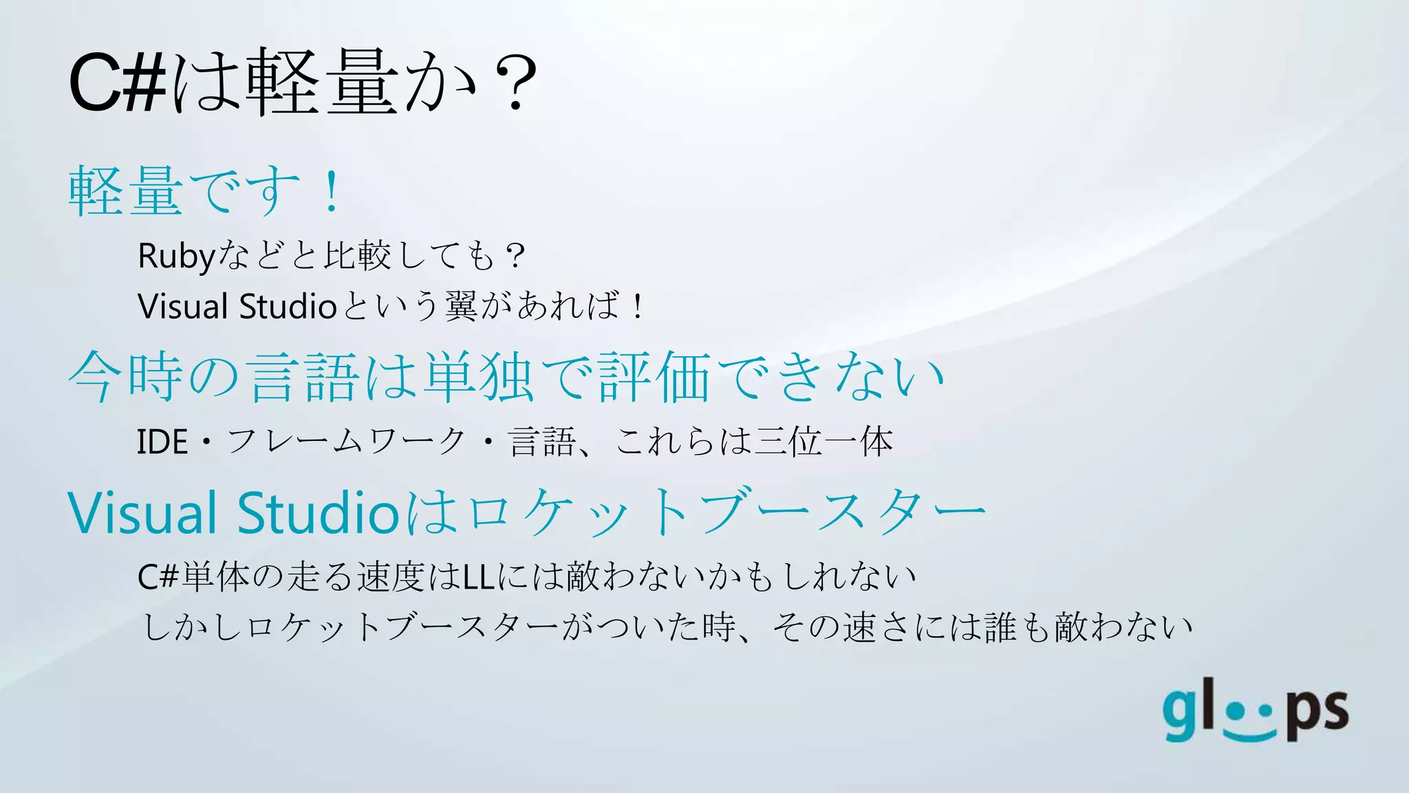 C#は軽量か？
軽量です！
 Rubyなどと比較しても？
 Visual Studioという翼があれば！

今時の言語は単独で評価できない
 IDE・フレームワーク・言語、これらは三位一体

Visual Studioはロケットブースター
 C#単体の走る速度はLLには敵わないかもしれない
 しかしロケットブースターがついた時、その速さには誰も敵わない
 