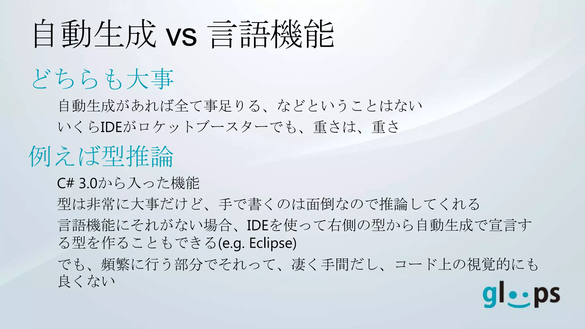 自動生成 vs 言語機能
どちらも大事
 自動生成があれば全て事足りる、などということはない
 いくらIDEがロケットブースターでも、重さは、重さ

例えば型推論
 C# 3.0から入った機能
 型は非常に大事だけど、手で書くのは面倒なので推論してくれる
 言語機能にそれがない場合、IDEを使って右側の型から自動生成で宣言す
 る型を作ることもできる(e.g. Eclipse)
 でも、頻繁に行う部分でそれって、凄く手間だし、コード上の視覚的にも
 良くない
 