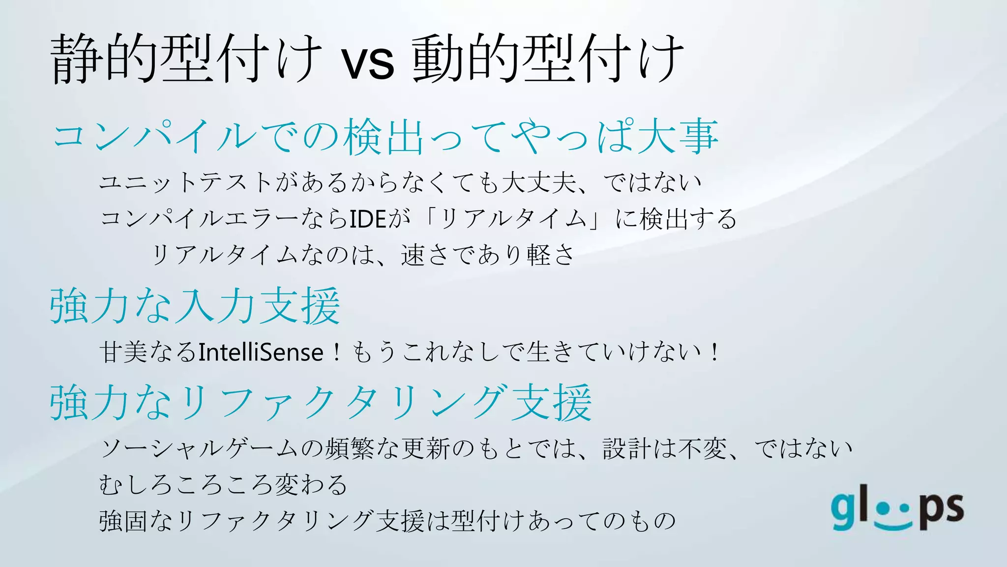 静的型付け vs 動的型付け
コンパイルでの検出ってやっぱ大事
 ユニットテストがあるからなくても大丈夫、ではない
 コンパイルエラーならIDEが「リアルタイム」に検出する
   リアルタイムなのは、速さであり軽さ

強力な入力支援
 甘美なるIntelliSense！もうこれなしで生きていけない！

強力なリファクタリング支援
 ソーシャルゲームの頻繁な更新のもとでは、設計は不変、ではない
 むしろころころ変わる
 強固なリファクタリング支援は型付けあってのもの
 
