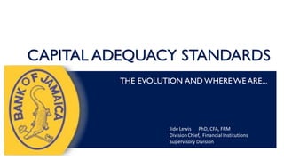 CAPITAL ADEQUACY STANDARDS
THE EVOLUTION AND WHEREWE ARE...
Jide Lewis PhD, CFA, FRM
DivisionChief, FinancialInstitutions
Supervisory Division
 