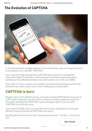 08/09/2018 The Evolution of CAPTCHA - Thinkun – Your Quick Response Digital Agency
http://thinkun.net/blog/the-evolution-of-captcha/ 1/7
The Evolution of CAPTCHA
In the eternal power struggle between man and machine, only one thing has proven
to bring about one’s downfall: CAPTCHA.
Like a real-life Voight-Kampff test, CAPTCHA (which stands for Completely
Automated Public Turing Test to tell Computers and Humans Apart) has been
spotting out the difference between man and machine since the early 2000s.
Since then, it’s been constant race between humans and technology to outwit and
outsmart each other; a part of our never-ending quest to beat spam.
CAPTCHA is born
Despite claims from different groups of having invented CAPTCHA, the discovery of
a 1997 patent application by the owners of Sanctum finally settled the argument.
The patent detailed how CAPTCHA is used, although it did not use the word
‘CAPTCHA’ as its official name.
Fast forward to 2003, when Luis von Ahn and his team of engineers at Carnegie
Mellon University introduced CAPTCHA to the world.
By typing distorted text into a box, it would allow humans – not bots – access to a
site.
 
Get in touch
 