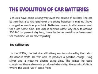 Vehicles have come a long way over the course of history. The car
battery has also changed over the years; however it may not have
changed as much as you think. Batteries have actually been around
for quite some time. The oldest batteries date way back to around
250 B.C. In present day Iraq, these batteries could have been used
for medicine, or for electroplating.
Dry Cell Battery
In the 1790’s, the first dry cell battery was introduced by the Italian
Alessandro Volta. He was able to produce a positive charge using
silver and a negative charge using zinc. The plates he used
containing these elements produced electricity. Alessandro Volta is
where the word “volt” came from.
 