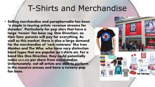 T-Shirts and Merchandise
• Selling merchandise and paraphernalia has been
‘a staple in touring artists' revenue streams for
decades’. Particularly for pop stars that have a
large ‘tween’ fan base (eg. One Direction), as
their fans' parents will pay for everything. As
well as this market, there is also a large demand
for the merchandise of ‘rock veterans’ like Iron
Maiden and The Who, who have very distinction
band logos that are popular on t-shirts etc. For a
band like One Direction, they could potentially
make $225,000 per show from merchandise.
Unfortunately, not all artists are able to perform
in the massive arenas and have a tweeny-pop
fan base.
 