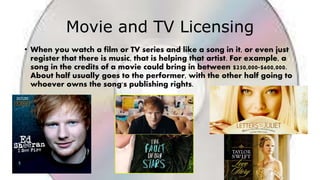 Movie and TV Licensing
• When you watch a film or TV series and like a song in it, or even just
register that there is music, that is helping that artist. For example, a
song in the credits of a movie could bring in between $250,000-$600,000.
About half usually goes to the performer, with the other half going to
whoever owns the song's publishing rights.
 