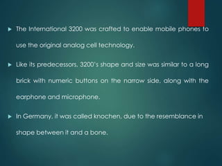  The International 3200 was crafted to enable mobile phones to
use the original analog cell technology.
 Like its predecessors, 3200’s shape and size was similar to a long
brick with numeric buttons on the narrow side, along with the
earphone and microphone.
 In Germany, it was called knochen, due to the resemblance in
shape between it and a bone.
 