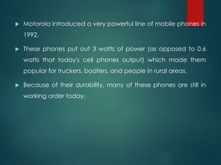  Motorola introduced a very powerful line of mobile phones in
1992.
 These phones put out 3 watts of power (as opposed to 0.6
watts that today's cell phones output) which made them
popular for truckers, boaters, and people in rural areas.
 Because of their durability, many of these phones are still in
working order today.
 