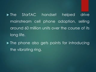  The StarTAC handset helped drive
mainstream cell phone adoption, selling
around 60 million units over the course of its
long life.
 The phone also gets points for introducing
the vibrating ring.
 