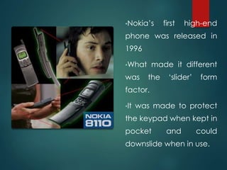 •Nokia’s first high-end
phone was released in
1996
•What made it different
was the ‘slider’ form
factor.
•It was made to protect
the keypad when kept in
pocket and could
downslide when in use.
 