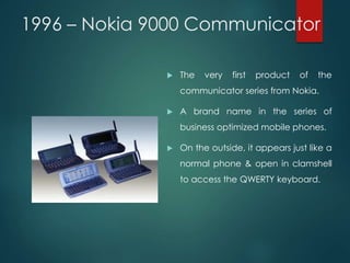 1996 – Nokia 9000 Communicator
 The very first product of the
communicator series from Nokia.
 A brand name in the series of
business optimized mobile phones.
 On the outside, it appears just like a
normal phone & open in clamshell
to access the QWERTY keyboard.
 